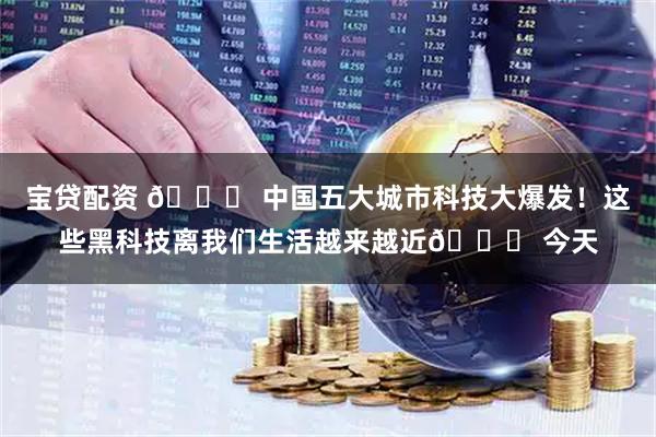 宝贷配资 🌍 中国五大城市科技大爆发！这些黑科技离我们生活越来越近🚀 今天