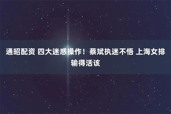 通昭配资 四大迷惑操作！蔡斌执迷不悟 上海女排输得活该