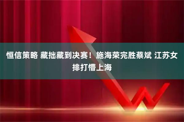 恒信策略 藏拙藏到决赛！施海荣完胜蔡斌 江苏女排打懵上海