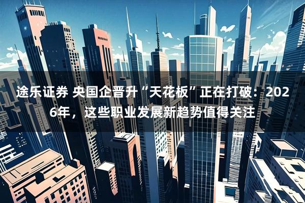 途乐证券 央国企晋升“天花板”正在打破：2026年，这些职业发展新趋势值得关注