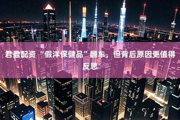 君盈配资 “假洋保健品”翻车，但背后原因更值得反思