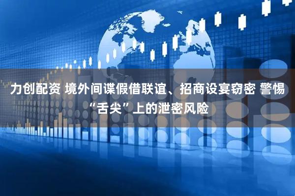 力创配资 境外间谍假借联谊、招商设宴窃密 警惕“舌尖”上的泄密风险