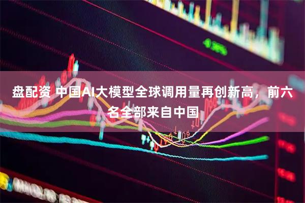 盘配资 中国AI大模型全球调用量再创新高，前六名全部来自中国