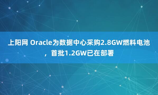 上阳网 Oracle为数据中心采购2.8GW燃料电池,首批1.2GW已在部署